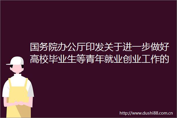 国务院办公厅印发关于进一步做好高校毕业生等青年就业创业工作的通知重点帮扶困难高校毕业生就业