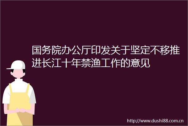 国务院办公厅印发关于坚定不移推进长江十年禁渔工作的意见