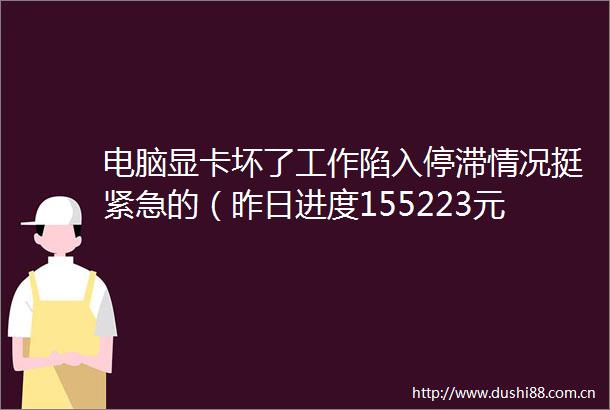 电脑显卡坏了工作陷入停滞情况挺紧急的（昨日进度155223元）