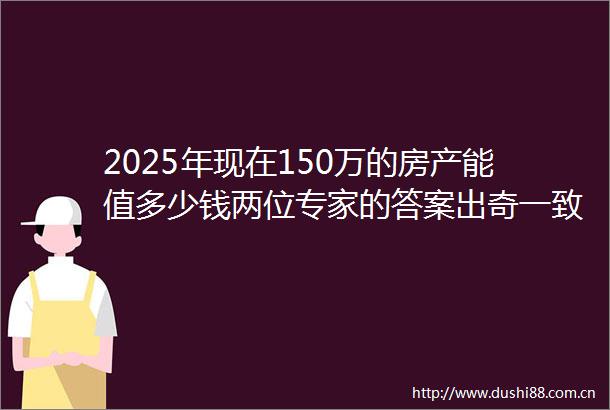 2025年现在150万的房产能值多少钱两位专家的答案出奇一致