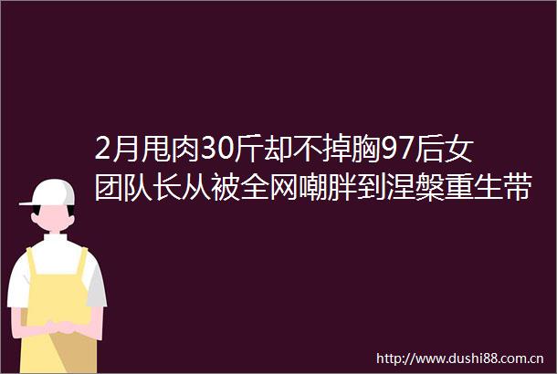 2月甩肉30斤却不掉胸97后女团队长从被全网嘲胖到涅槃重生带队火遍全球她凭什么逆袭