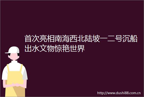 首次亮相南海西北陆坡一二号沉船出水文物惊艳世界