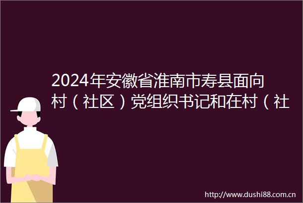 2024年安徽省淮南市寿县面向村（社区）党组织书记和在村（社区）工作的大学毕业生公开招聘乡镇事业编制人员4人公告