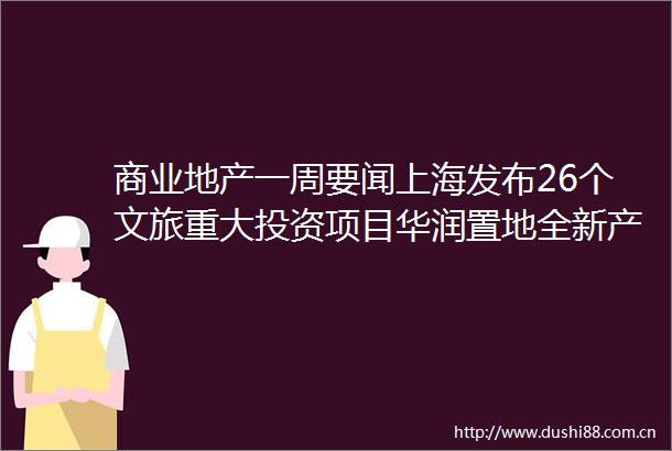 商业地产一周要闻上海发布26个文旅重大投资项目华润置地全新产品线项目东莞万象滨海购物村动工