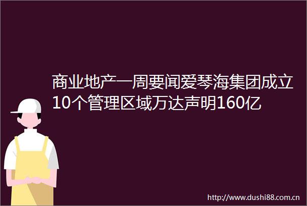 商业地产一周要闻爱琴海集团成立10个管理区域万达声明160亿销售20个万达广场消息不实