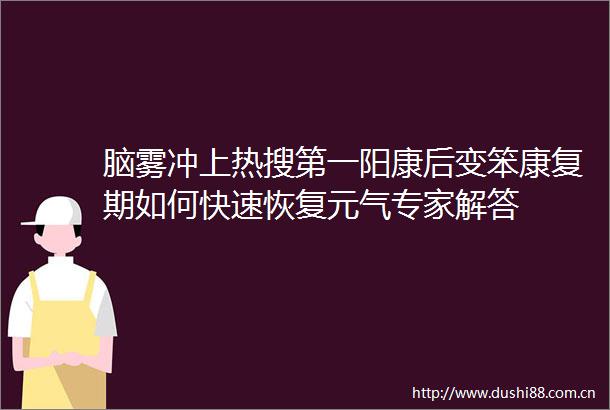 脑雾冲上热搜第一阳康后变笨康复期如何快速恢复元气专家解答