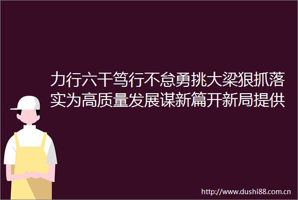 力行六干笃行不怠勇挑大梁狠抓落实为高质量发展谋新篇开新局提供坚强组织保证和过硬队伍支撑