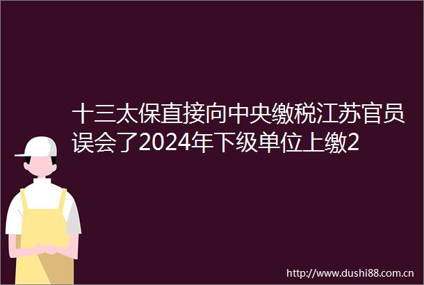 十三太保直接向中央缴税江苏官员误会了2024年下级单位上缴2055亿元占财政总收入的三分之一