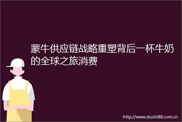 蒙牛供应链战略重塑背后一杯牛奶的全球之旅消费
