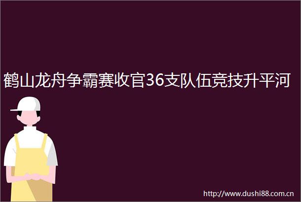 鹤山龙舟争霸赛收官36支队伍竞技升平河