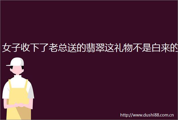 女子收下了老总送的翡翠这礼物不是白来的