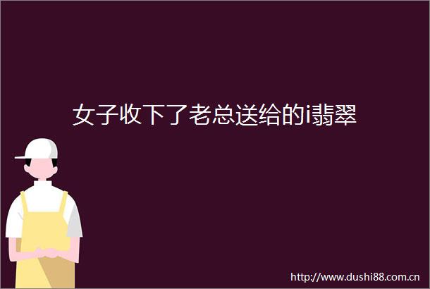 女子收下了老总送给的i翡翠
