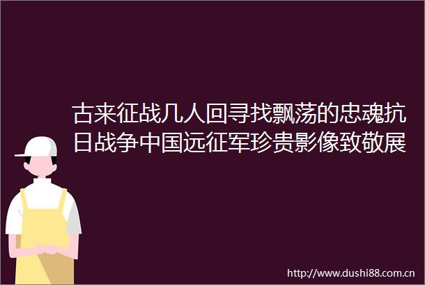 古来征战几人回寻找飘荡的忠魂抗日战争远征军珍贵影像致敬展记