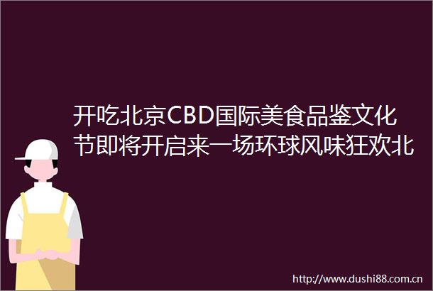 开吃北京CBD国际美食品鉴文化节即将开启来一场环球风味狂欢北京时间