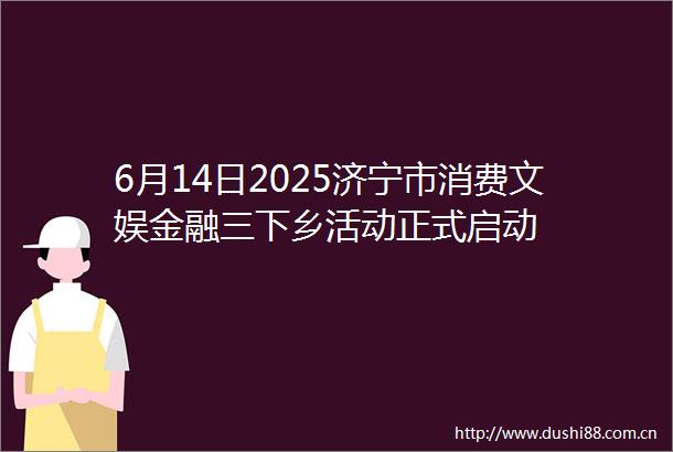 6月14日2025济宁市消费文娱金融三下乡活动正式启动