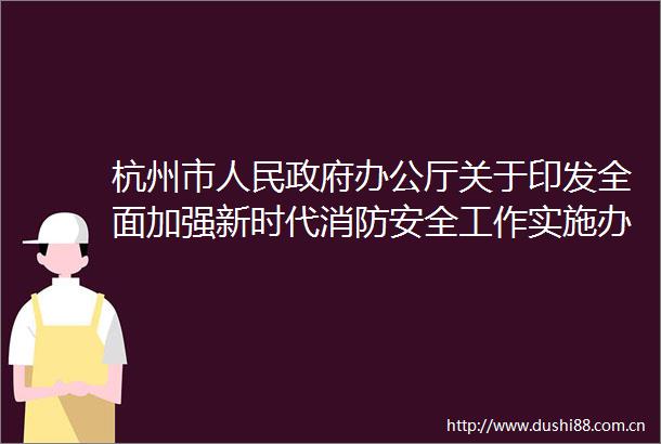 杭州市办公厅关于印发全面加强新时代消防安全工作实施办法的通知
