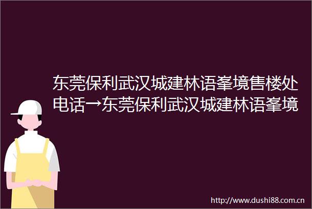 东莞保利武汉城建林语峯境售楼处电话→东莞保利武汉城建林语峯境售楼中心电话→楼盘百科详情→首页网站热搜榜→24小时热线电话