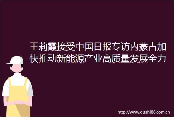 王莉霞接受日报专访内蒙古加快推动新能源产业高质量发展全力建设重要能源和战略资源基地