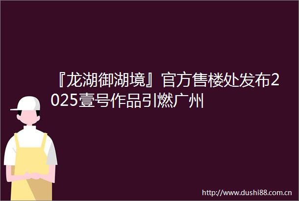 『龙湖御湖境』官方售楼处发布2025壹号作品引燃广州