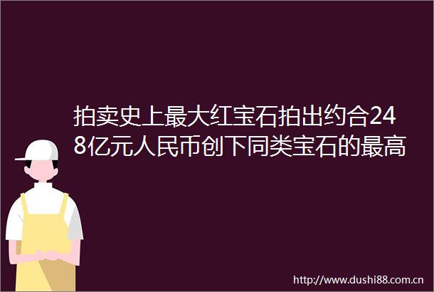 拍卖史上最大红宝石拍出约合248亿元币创下同类宝石的最高拍卖价格纪录