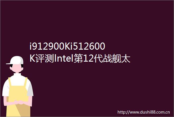 i912900Ki512600K评测lntel第12代战舰太强大了吧