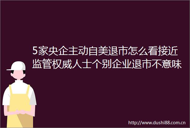 5家央企主动自美退市怎么看接近监管权威人士个别企业退市不意味着退市潮