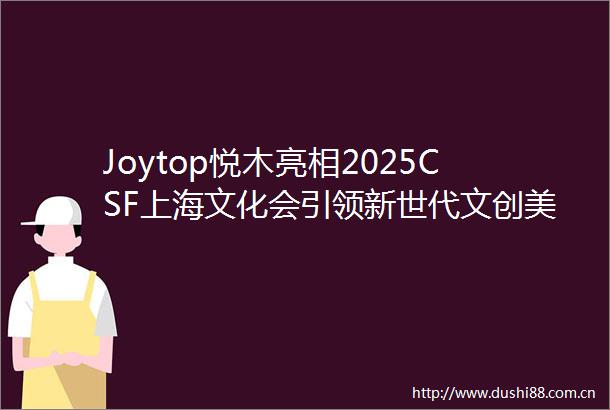 Joytop悦木亮相2025CSF上海文化会引领新世代文创美学