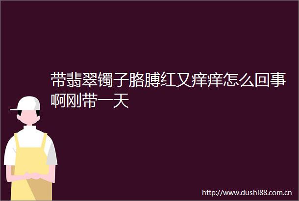 带翡翠镯子胳膊红又痒痒怎么回事啊刚带一天