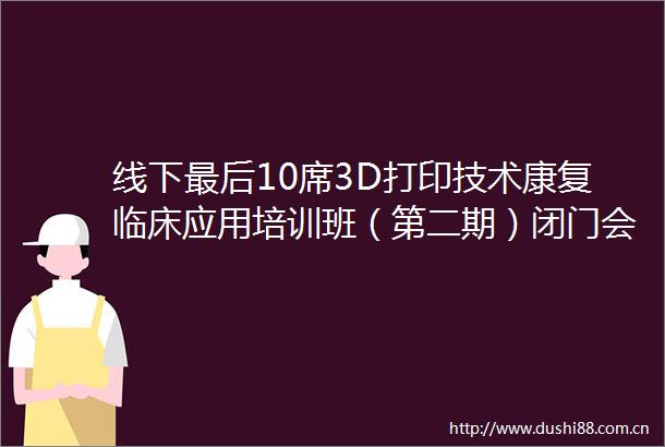 线下最后10席3D打印技术康复临床应用培训班（第二期）闭门会议谢绝旁听
