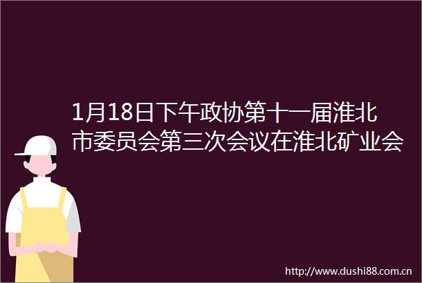 1月18日下午政协第十一届淮北市委员会第三次会议在淮北矿业会议中心胜利闭幕淮北两会