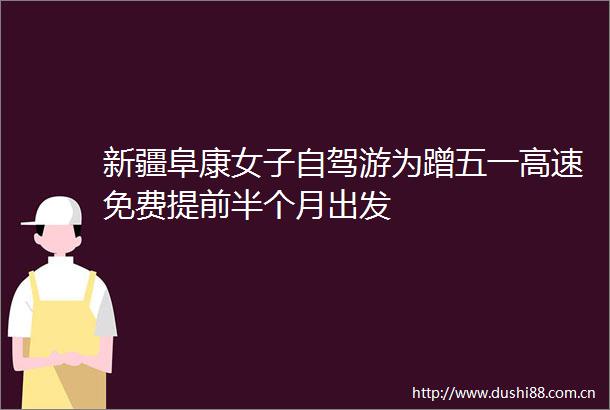 新疆阜康女子自驾游为蹭五一高速免费提前半个月出发