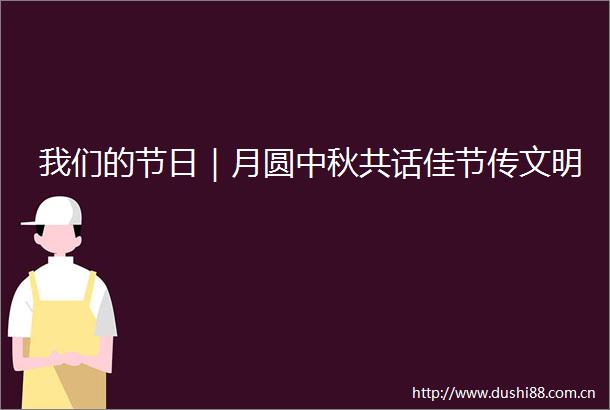 我们的节日｜月圆中秋共话佳节传文明