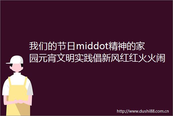 我们的节日middot精神的家园元宵文明实践倡新风红红火火闹元宵