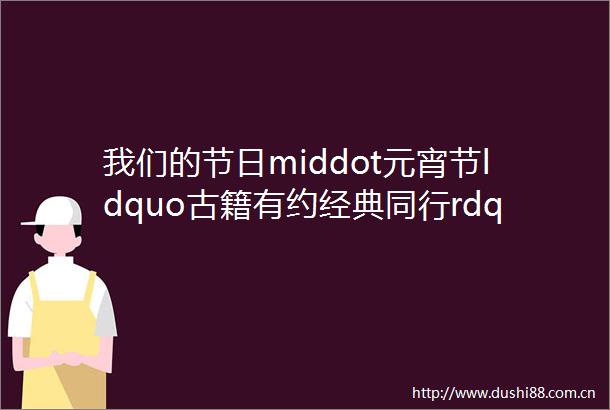 我们的节日middot元宵节ldquo古籍有约经典同行rdquo传统文化研学活动招募啦
