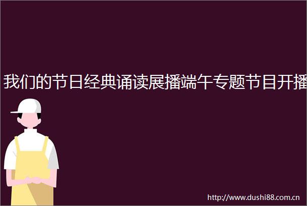 我们的节日经典诵读展播端午专题节目开播
