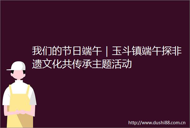 我们的节日端午｜玉斗镇端午探非遗文化共传承主题活动