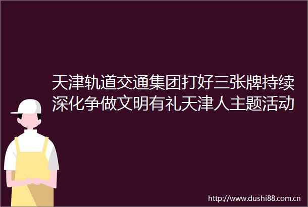 天津轨道交通集团打好三张牌持续深化争做文明有礼天津人主题活动