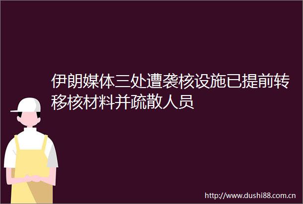 伊朗媒体三处遭袭核设施已提前转移核材料并疏散人员