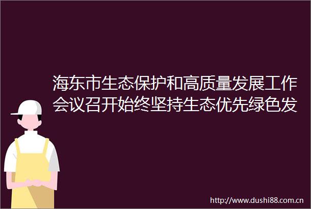 海东市生态保护和高质量发展工作会议召开始终坚持生态优先绿色发展让海东的绿水青山颜值更高金山银山成色更足