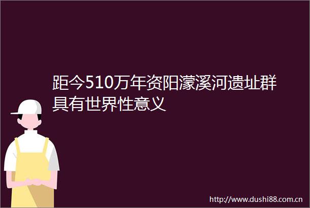 距今510万年资阳濛溪河遗址群具有世界性意义
