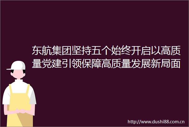 东航集团坚持五个始终开启以高质量党建引领保障高质量发展新局面