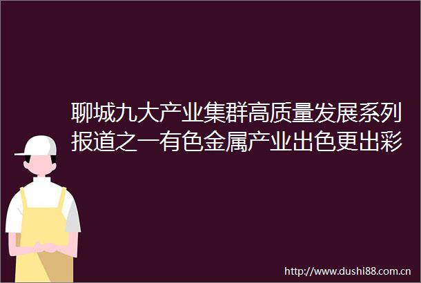 聊城九大产业集群高质量发展系列报道之一有色金属产业出色更出彩