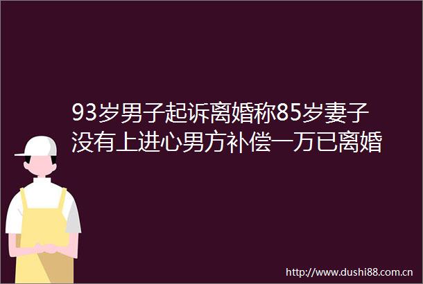 93岁男子起诉离婚称85岁妻子没有上进心男方补偿一万已离婚
