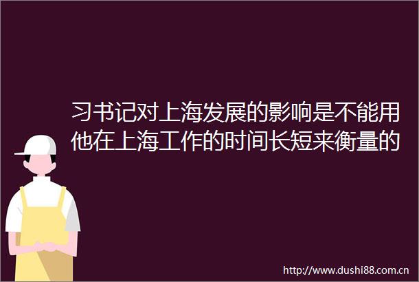 习书记对上海发展的影响是不能用他在上海工作的时间长短来衡量的在上海（一）