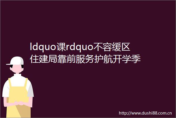 ldquo课rdquo不容缓区住建局靠前服务护航开学季