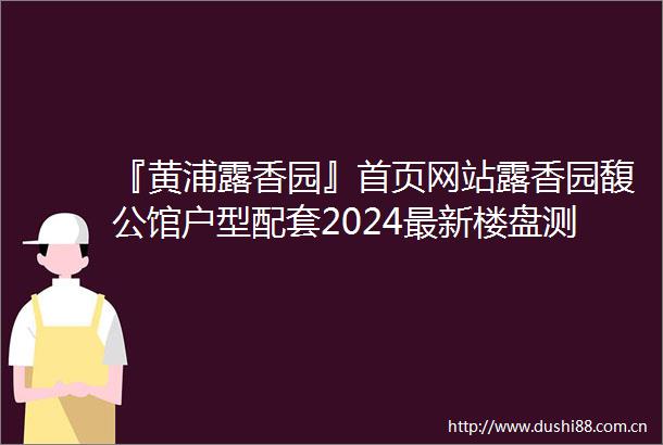 『黄浦露香园』首页网站露香园馥公馆户型配套2024最新楼盘测评