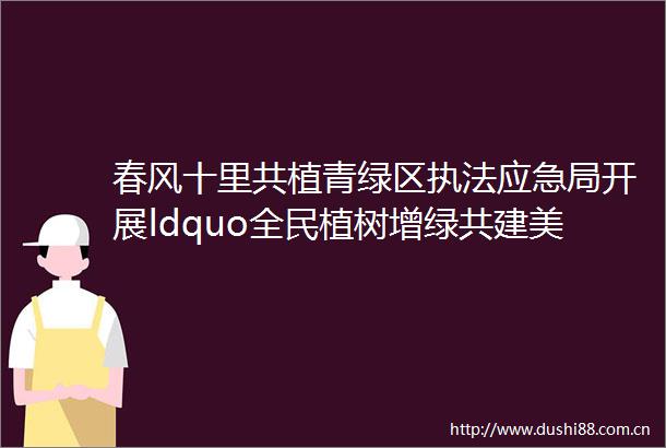 春风十里共植青绿区应急局开展ldquo全民植树增绿共建美丽平潭rdquo公益护林活动