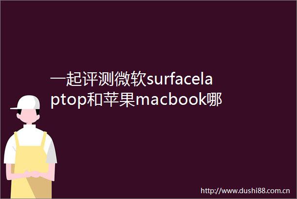 一起评测微软surfacelaptop和苹果macbook哪款好用区别有吗全面测评揭示真相
