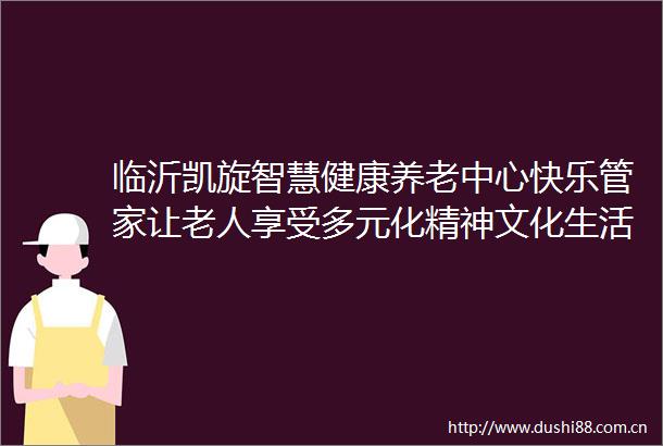临沂凯旋智慧健康养老中心快乐管家让老人享受多元化精神文化生活
