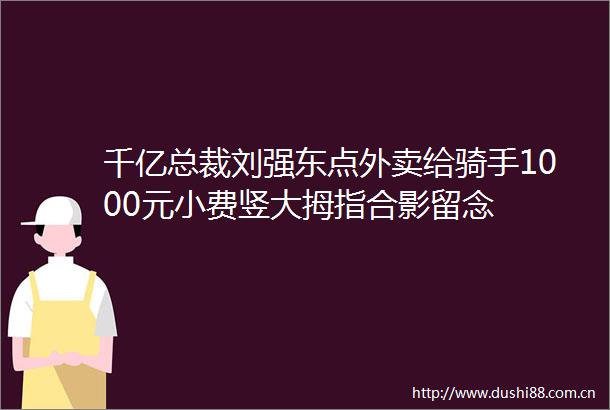 千亿总裁刘强东点外卖给骑手1000元小费竖大拇指合影留念